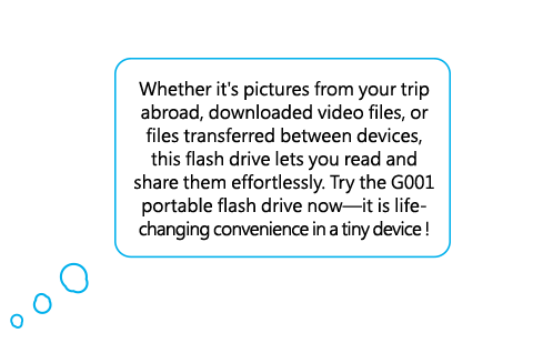 Whether it's pictures from your trip abroad, downloaded video files, or files transferred between devices, this flash drive lets you read and share them effortlessly. Try the G001 portable flash drive now—it is life-changing convenience in a tiny device!